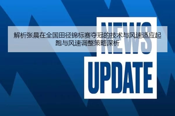 解析张晨在全国田径锦标赛夺冠的技术与风速适应起跑与风速调整策略深析